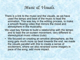 Music & Visuals.   There is a link to the music and the visuals, as we have used the tempo and beat of the music to lead the animation. This was key in the editing process, to make a smooth flowing video that mirrors the mood and atmosphere in the musicality.  We used key frames to build a relationship with the tempo and to lead the on-screen movement; very different to stereotypical music videos (cuts). We focused on creating an emotive atmosphere, as the song gets much more up beat towards the end, we made the visuals parallel with this to create a sense of excitement, where we also reversed some imagery in pace of the song, add more impact.  