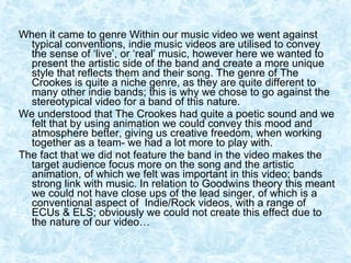 When it came to genre Within our music video we went against typical conventions, indie music videos are utilised to convey the sense of ‘live’, or ‘real’ music, however here we wanted to present the artistic side of the band and create a more unique style that reflects them and their song. The genre of The Crookes is quite a niche genre, as they are quite different to many other indie bands; this is why we chose to go against the stereotypical video for a band of this nature.  We understood that The Crookes had quite a poetic sound and we felt that by using animation we could convey this mood and atmosphere better, giving us creative freedom, when working together as a team- we had a lot more to play with.  The fact that we did not feature the band in the video makes the target audience focus more on the song and the artistic animation, of which we felt was important in this video; bands strong link with music. In relation to Goodwins theory this meant we could not have close ups of the lead singer, of which is a conventional aspect of  Indie/Rock videos, with a range of ECUs & ELS; obviously we could not create this effect due to the nature of our video… 