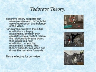 Todorovs Theory.   Todorovs theory supports our narrative idea also, through the use of equilibrium and balance of the video.  For example we have the initial equilibrium- a happy relationship, of which then escalates into a conflict, where the relationship breaks down, then again to a new equilibrium, where the relationship is fixed. This theory works for our video and drives the narrative forwards.  This is effective for our video.  