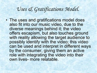 Uses & Gratifications Model.   The uses and gratifications model does also fit into our music video, due to the diverse meanings behind it; the video offers escapism, but also touches ground with reality allowing the target audience to possibly identify with the video; this video can be used and interpret in different ways by the consumer, giving them an active role with integrating the video into their own lives- more relatable.  