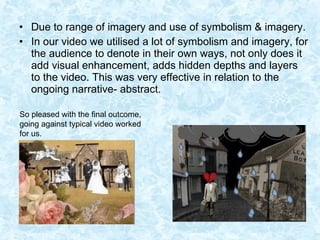 Due to range of imagery and use of symbolism & imagery. In our video we utilised a lot of symbolism and imagery, for the audience to denote in their own ways, not only does it add visual enhancement, adds hidden depths and layers to the video. This was very effective in relation to the ongoing narrative- abstract.  So pleased with the final outcome, going against typical video worked for us.  