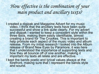 How effective is the combination of your main product and ancillary texts? I created a digipak and Magazine Advert for my music video, I think that the ancillary texts have been quite successful and show a link quite clearly. For my advert and digipak I wanted to keep a consistent style within the three texts, making them easily identifiable, almost creating a brand for The Crookes. This is important to help promote each aspect of the music video and album release. From my initial research I looked into the Album release of Brand New Eyes by Paramore; it was here that I understood the importance of supporting texts and how they all bounce off of one another, making it important my texts all relate and are effective. I kept the bands poetic and lyrical values always at the forefront, making sure that I represent the bands style and sound.  
