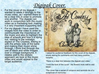 Digipak Cover.   For the cover of my digipak I wanted to relate it strongly to the music video, as I wanted there to be a clear link in order to promote one another. The digipak can work in conjunction with the music video as a marketing tool- making it a very important supporting text.  For my digipak I have used the images from the video in order to communicate the importance of the music and also to highlight the idea of artwork and how it is dying out, relating to the nostalgic aspect of The Crookes, linking in with the artistic side of the band and making their music shine through. I think that through the use of black and white images over a vintage background, it relates well to the stylistic approach we took to the music video and would appeal to the target audience.  I asked for audience feedback for the cover of my digipak, simply asking for comments and had many positive remarks. ‘ There is a clear link between the digipak and video.’ ‘ I love the look of the cover-  the flowers work well to add detail.’ ‘ The cover has a sense of romance and reminds me of a scrapbook of memories.’ 