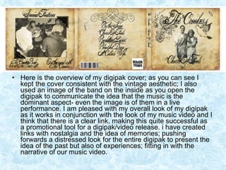Here is the overview of my digipak cover; as you can see I kept the cover consistent with the vintage aesthetic; I also used an image of the band on the inside as you open the digipak to communicate the idea that the music is the dominant aspect- even the image is of them in a live performance. I am pleased with my overall look of my digipak as it works in conjunction with the look of my music video and I think that there is a clear link, making this quite successful as a promotional tool for a digipak/video release. i have created links with nostalgia and the idea of memories; pushing forwards a distressed look for the entire digipak to present the idea of the past but also of experiences; fitting in with the narrative of our music video.  