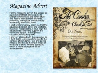 Magazine Advert For the magazine advert it is utilised as a promotional tool; allowing me to further communicate the bands style and help to market them forwards, promoting the digipak and ultimately advertising the music video.  I kept similar imagery again, so that the advert and digipak cover are relatable, making it recognisable. I have kept the advert quite stylised to support the video and digipak, making this a successful supporting text. I am very pleased with the outcome, as I think that it is eye-catching due to the contrast of dark tones, text and poetic imagery and I used the main image of the band to show who the band are, which is more appropriate to an advertisement.  