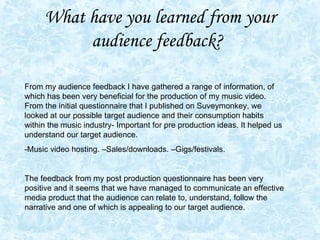 What have you learned from your audience feedback?   From my audience feedback I have gathered a range of information, of which has been very beneficial for the production of my music video. From the initial questionnaire that I published on Suveymonkey, we looked at our possible target audience and their consumption habits within the music industry- Important for pre production ideas. It helped us understand our target audience. -Music video hosting. –Sales/downloads. –Gigs/festivals. The feedback from my post production questionnaire has been very positive and it seems that we have managed to communicate an effective media product that the audience can relate to, understand, follow the narrative and one of which is appealing to our target audience.  