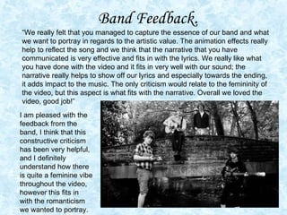 Band Feedback .  “We really felt that you managed to capture the essence of our band and what we want to portray in regards to the artistic value. The animation effects really help to reflect the song and we think that the narrative that you have communicated is very effective and fits in with the lyrics. We really like what you have done with the video and it fits in very well with our sound; the narrative really helps to show off our lyrics and especially towards the ending, it adds impact to the music. The only criticism would relate to the femininity of the video, but this aspect is what fits with the narrative. Overall we loved the video, good job!” I am pleased with the feedback from the band, I think that this constructive criticism has been very helpful, and I definitely understand how there is quite a feminine vibe throughout the video, however this fits in with the romanticism we wanted to portray.  