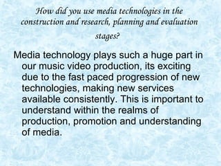 How did you use media technologies in the construction and research, planning and evaluation stages?   Media technology plays such a huge part in our music video production, its exciting due to the fast paced progression of new technologies, making new services available consistently. This is important to understand within the realms of production, promotion and understanding of media. 