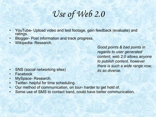 Use of Web 2.0 YouTube- Upload video and test footage, gain feedback (evaluate) and ratings.  Blogger- Post information and track progress.  Wikipedia- Research.  SNS (social networking sites) Facebook MySpace- Research.  Twitter- helpful for time scheduling.  Our method of communication, on tour- harder to get hold of.  Some use of SMS to contact band, could have better communication.  Good points & bad points in regards to user generated content, web 2.0 allows anyone to publish content, however there is such a wide range now, its so diverse.  