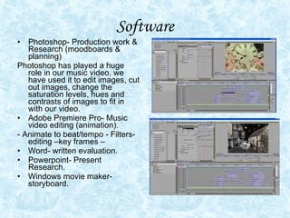 Software Photoshop- Production work & Research (moodboards & planning) Photoshop has played a huge role in our music video, we have used it to edit images, cut out images, change the saturation levels, hues and contrasts of images to fit in with our video.  Adobe Premiere Pro- Music video editing (animation). - Animate to beat/tempo - Filters-editing –key frames –  Word- written evaluation. Powerpoint- Present Research. Windows movie maker-storyboard. 