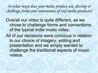 In what ways does your media product use, develop or challenge forms and conventions of real media products? Overall our video is quite different, as we chose to challenge forms and conventions of the typical indie music video. All of our decisions were concious in relation to our choice of imagery, editing and presentation and we simply wanted to challenge the traditional aspects of music videos.  