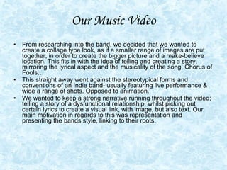 Our Music Video From researching into the band, we decided that we wanted to create a collage type look, as if a smaller range of images are put together, in order to create the bigger picture and a make-believe location. This fits in with the idea of telling and creating a story, mirroring the lyrical aspect and the musicality of the song, Chorus of Fools… This straight away went against the stereotypical forms and conventions of an Indie band- usually featuring live performance & wide a range of shots. Opposed to animation. We wanted to keep a strong narrative running throughout the video; telling a story of a dysfunctional relationship, whilst picking out certain lyrics to create a visual link, with image, but also text. Our main motivation in regards to this was representation and presenting the bands style, linking to their roots.  