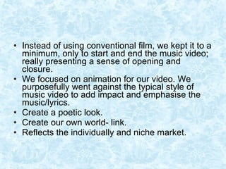 Instead of using conventional film, we kept it to a minimum, only to start and end the music video; really presenting a sense of opening and closure. We focused on animation for our video. We purposefully went against the typical style of music video to add impact and emphasise the music/lyrics. Create a poetic look. Create our own world- link. Reflects the individually and niche market.  