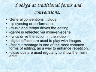 Looked at traditional forms and conventions .  General conventions include: -lip syncing or performance -music and tempo drives the editing -genre is reflected via mise-en-scene -lyrics drive the action in the video -digital effects are used to play with images  -fast cut montage is one of the most common forms of editing, as a way to enhance repetition. -close ups are used regularly to show the main artist. 
