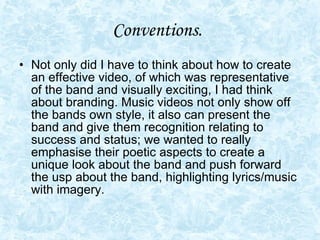 Conventions.   Not only did I have to think about how to create an effective video, of which was representative of the band and visually exciting, I had think about branding. Music videos not only show off the bands own style, it also can present the band and give them recognition relating to success and status; we wanted to really emphasise their poetic aspects to create a unique look about the band and push forward the usp about the band, highlighting lyrics/music with imagery.  
