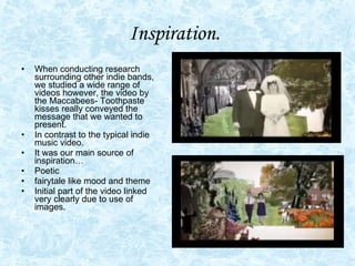 Inspiration.   When conducting research surrounding other indie bands, we studied a wide range of videos however, the video by the Maccabees- Toothpaste kisses really conveyed the message that we wanted to present. In contrast to the typical indie music video.  It was our main source of inspiration…  Poetic fairytale like mood and theme  Initial part of the video linked very clearly due to use of images. 