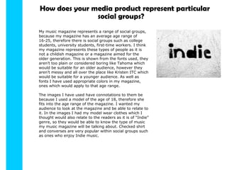 How does your media product represent particular My music magazine represents a range of social groups, because my magazine has an average age range of 16-25, therefore there is social groups such as college students, university students, first-time workers. I think my magazine represents these types of people as it is not a childish magazine or a magazine aimed for the older generation. This is shown from the fonts used, they aren’t too plain or considered boring like Tahoma which would be suitable for an older audience, however they aren’t messy and all over the place like Kristen ITC which would be suitable for a younger audience. As well as fonts I have used appropriate colors in my magazine, ones which would apply to that age range. The images I have used have connotations to them be because I used a model of the age of 18, therefore she fits into the age range of the magazine. I wanted my audience to look at the magazine and be able to relate to it. In the images I had my model wear clothes which I thought would also relate to the readers as it is of “Indie” genre, so they would be able to know the type of music my music magazine will be talking about. Checked shirt and converses are very popular within social groups such as ones who enjoy Indie music. social groups? 
