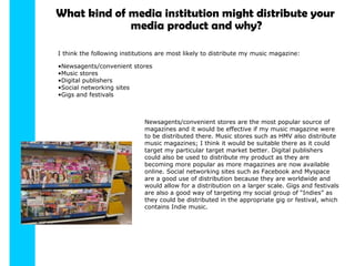 What kind of media institution might distribute your media product and why? I think the following institutions are most likely to distribute my music magazine: Newsagents/convenient stores Music stores Digital publishers Social networking sites Gigs and festivals Newsagents/convenient stores are the most popular source of magazines and it would be effective if my music magazine were to be distributed there. Music stores such as HMV also distribute music magazines; I think it would be suitable there as it could target my particular target market better. Digital publishers could also be used to distribute my product as they are becoming more popular as more magazines are now available online. Social networking sites such as Facebook and Myspace are a good use of distribution because they are worldwide and would allow for a distribution on a larger scale. Gigs and festivals are also a good way of targeting my social group of “Indies” as they could be distributed in the appropriate gig or festival, which contains Indie music. 