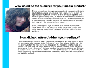 Who would be the audience for your media product? The target audience for my music magazine is teenagers and young adults both male and female aged from 16-25. I have chosen this age group as my target audience as they are at the age that they would buy music magazines, as well as be interested in Indie music. I have targeted the magazine to both genders as I wanted to target a wider audience, however because the main image is of a female, that may sway the female audience more. When choosing my target audience, I did research to find out if there was a gap in the market of music magazines. I found that there wasn’t a known music magazine aimed at “Indies” of both genders. How did you attract/address your audience? I have attracted my audience with a large close-up image on the front cover as it will catch their eye; also included on the front page I have used a large font for the title. The colors used on the front cover and throughout the magazine help to attract the audience because they are bright, eye-catching as well as following music magazine conventions. The layout of the front cover attracts the audience because it is different to most music magazines. On the DPS I have attracted the audience with the bright yellow highlighter, as well as the use of text on the first page, because I changed fonts and sizes throughout. 