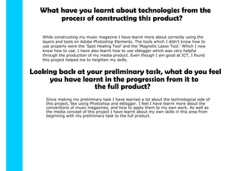 What have you learnt about technologies from the process   of constructing this product? While constructing my music magazine I have learnt more about correctly using the layers and tools on Adobe Photoshop Elements. The tools which I didn’t know how to use properly were the ‘Spot Healing Tool’ and the ‘Magnetic Lasso Tool.’ Which I now know how to use. I have also learnt how to use eblogger which was very helpful through the production of my media product. Even though I am good at ICT, I found this project helped me to heighten my skills. Looking back at your preliminary task, what do you feel you have learnt in the progression from it to the full product? Since making my preliminary task I have learned a lot about the technological side of this project, like using Photoshop and eblogger. I feel I have learnt more about the conventions of music magazines, and how to apply them to my own work. As well as the media concept of this project I have learnt about my own skills in this area from beginning with my preliminary task to the full product.  