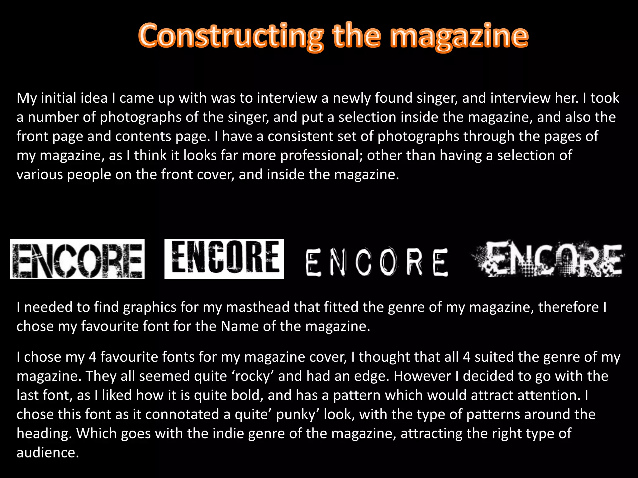 Constructing the magazineMy initial idea I came up with was to interview a newly found singer, and interview her. I took a number of photographs of the singer, and put a selection inside the magazine, and also the front page and contents page. I have a consistent set of photographs through the pages of my magazine, as I think it looks far more professional; other than having a selection of various people on the front cover, and inside the magazine.I needed to find graphics for my masthead that fitted the genre of my magazine, therefore I chose my favourite font for the Name of the magazine.I chose my 4 favourite fonts for my magazine cover, I thought that all 4 suited the genre of my magazine. They all seemed quite ‘rocky’ and had an edge. However I decided to go with the last font, as I liked how it is quite bold, and has a pattern which would attract attention. I chose this font as it connotated a quite’ punky’ look, with the type of patterns around the heading. Which goes with the indie genre of the magazine, attracting the right type of audience. 