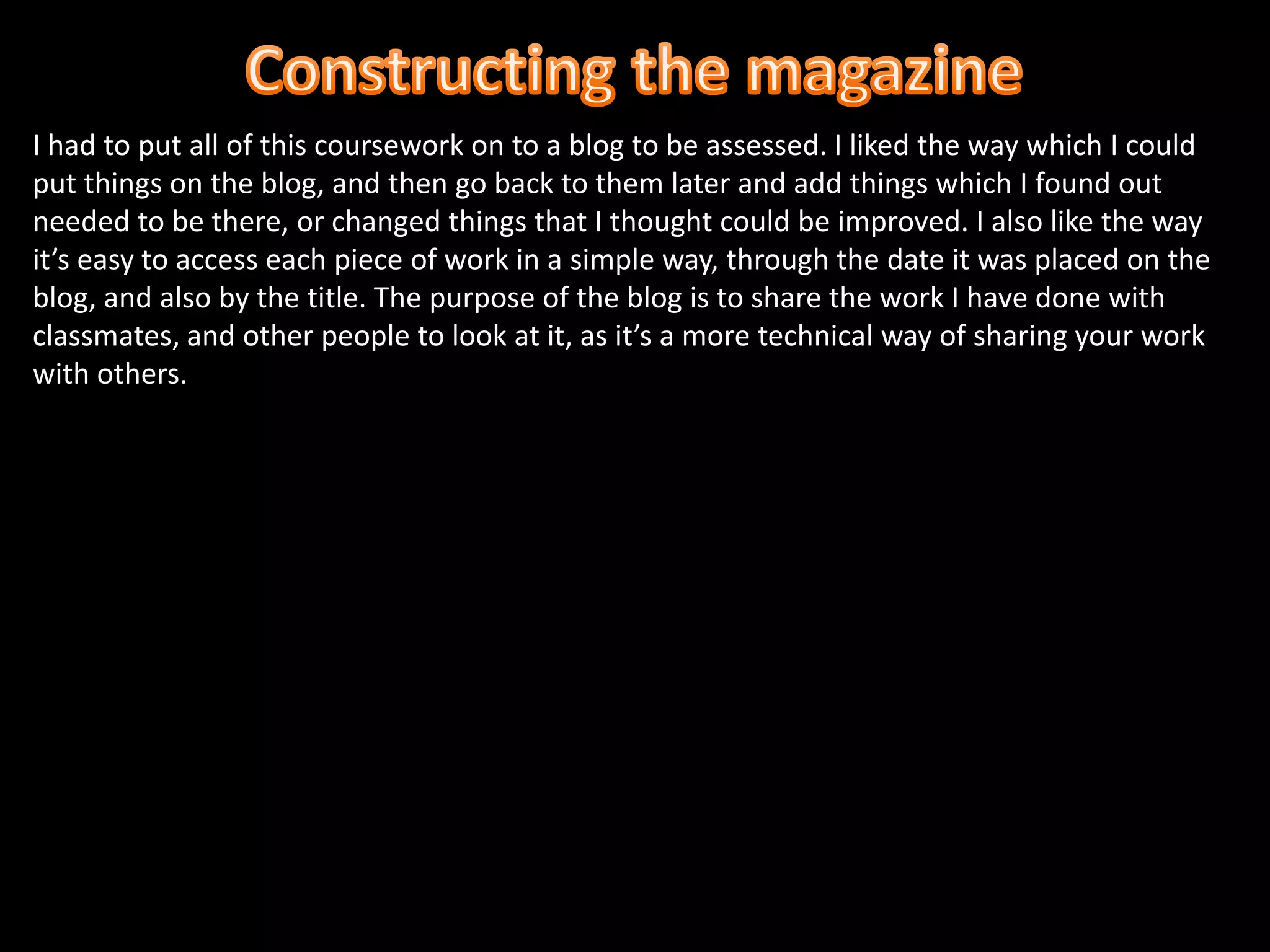 Constructing the magazineI had to put all of this coursework on to a blog to be assessed. I liked the way which I could put things on the blog, and then go back to them later and add things which I found out needed to be there, or changed things that I thought could be improved. I also like the way it’s easy to access each piece of work in a simple way, through the date it was placed on the blog, and also by the title. The purpose of the blog is to share the work I have done with classmates, and other people to look at it, as it’s a more technical way of sharing your work with others. 