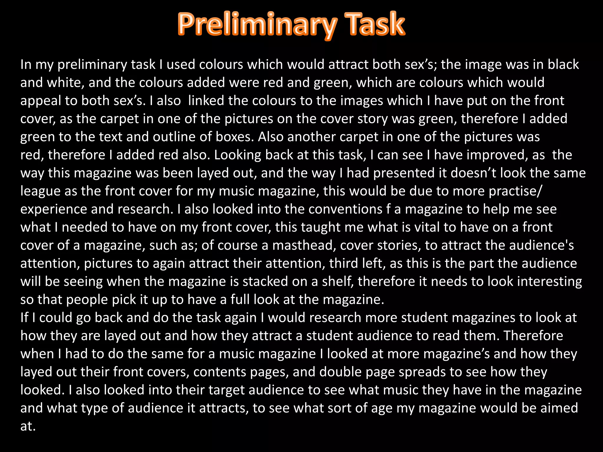 Preliminary Task In my preliminary task I used colours which would attract both sex’s; the image was in black and white, and the colours added were red and green, which are colours which would appeal to both sex’s. I also  linked the colours to the images which I have put on the front cover, as the carpet in one of the pictures on the cover story was green, therefore I added green to the text and outline of boxes. Also another carpet in one of the pictures was red, therefore I added red also. Looking back at this task, I can see I have improved, as  the way this magazine was been layed out, and the way I had presented it doesn’t look the same league as the front cover for my music magazine, this would be due to more practise/ experience and research. I also looked into the conventions f a magazine to help me see what I needed to have on my front cover, this taught me what is vital to have on a front cover of a magazine, such as; of course a masthead, cover stories, to attract the audience's attention, pictures to again attract their attention, third left, as this is the part the audience will be seeing when the magazine is stacked on a shelf, therefore it needs to look interesting so that people pick it up to have a full look at the magazine.If I could go back and do the task again I would research more student magazines to look at how they are layed out and how they attract a student audience to read them. Therefore when I had to do the same for a music magazine I looked at more magazine’s and how they layed out their front covers, contents pages, and double page spreads to see how they looked. I also looked into their target audience to see what music they have in the magazine and what type of audience it attracts, to see what sort of age my magazine would be aimed at.