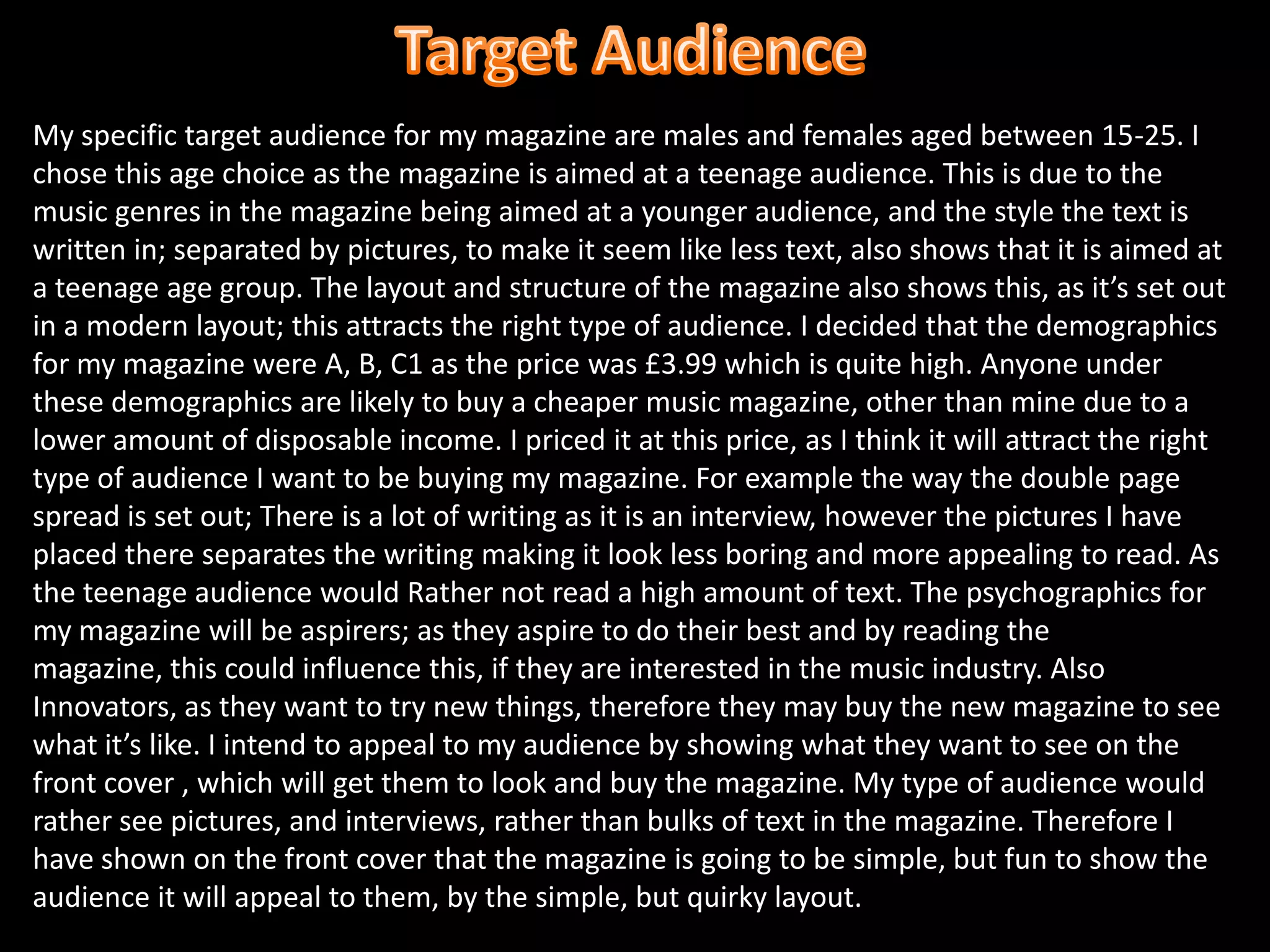 Target AudienceMy specific target audience for my magazine are males and females aged between 15-25. I chose this age choice as the magazine is aimed at a teenage audience. This is due to the music genres in the magazine being aimed at a younger audience, and the style the text is written in; separated by pictures, to make it seem like less text, also shows that it is aimed at a teenage age group. The layout and structure of the magazine also shows this, as it’s set out in a modern layout; this attracts the right type of audience. I decided that the demographics for my magazine were A, B, C1 as the price was £3.99 which is quite high. Anyone under these demographics are likely to buy a cheaper music magazine, other than mine due to a lower amount of disposable income. I priced it at this price, as I think it will attract the right type of audience I want to be buying my magazine. For example the way the double page spread is set out; There is a lot of writing as it is an interview, however the pictures I have placed there separates the writing making it look less boring and more appealing to read. As the teenage audience would Rather not read a high amount of text. The psychographics for my magazine will be aspirers; as they aspire to do their best and by reading the magazine, this could influence this, if they are interested in the music industry. Also Innovators, as they want to try new things, therefore they may buy the new magazine to see what it’s like. I intend to appeal to my audience by showing what they want to see on the front cover , which will get them to look and buy the magazine. My type of audience would rather see pictures, and interviews, rather than bulks of text in the magazine. Therefore I have shown on the front cover that the magazine is going to be simple, but fun to show the audience it will appeal to them, by the simple, but quirky layout.