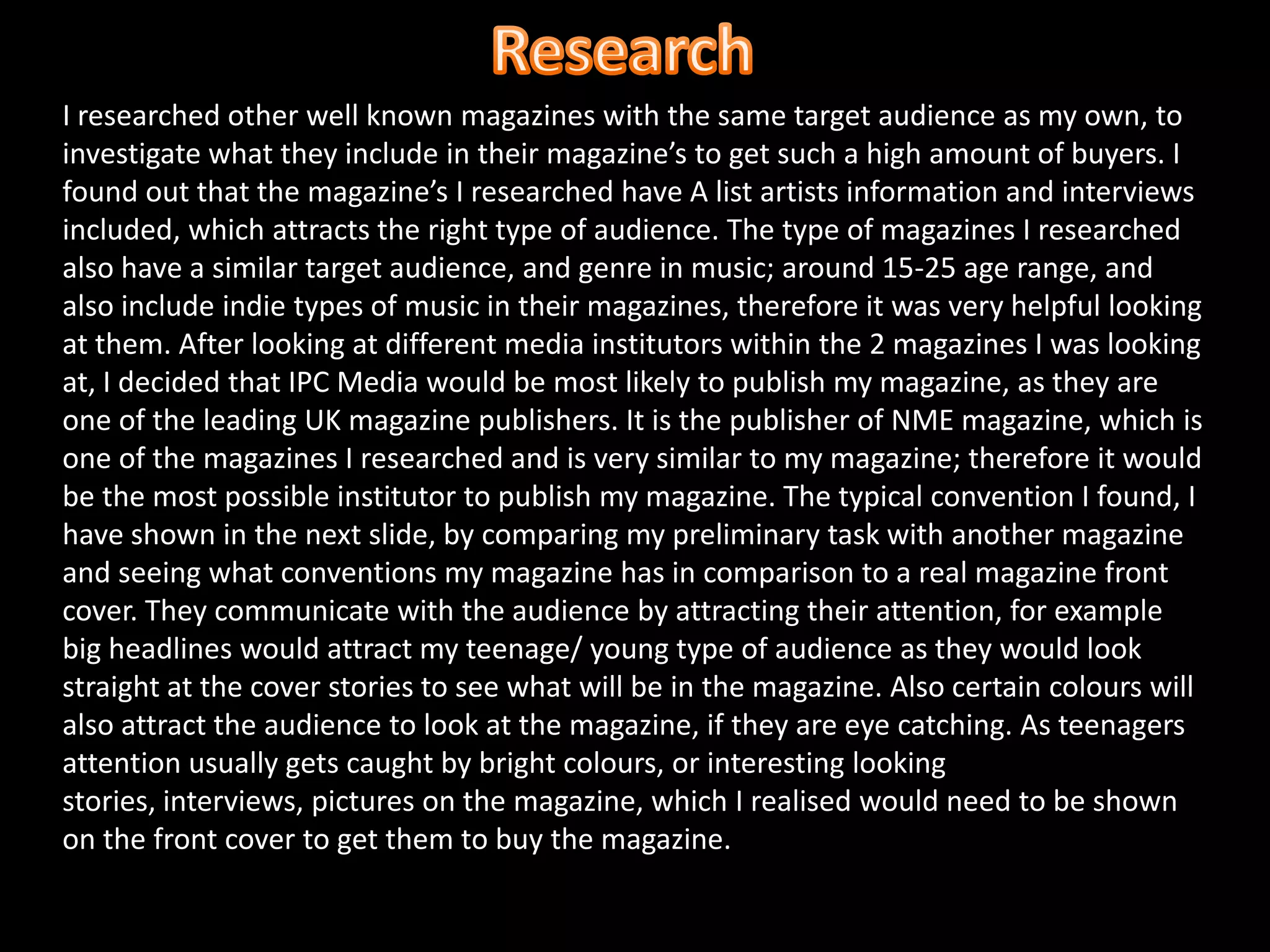 ResearchI researched other well known magazines with the same target audience as my own, to investigate what they include in their magazine’s to get such a high amount of buyers. I found out that the magazine’s I researched have A list artists information and interviews included, which attracts the right type of audience. The type of magazines I researched also have a similar target audience, and genre in music; around 15-25 age range, and also include indie types of music in their magazines, therefore it was very helpful looking at them. After looking at different media institutors within the 2 magazines I was looking at, I decided that IPC Media would be most likely to publish my magazine, as they are one of the leading UK magazine publishers. It is the publisher of NME magazine, which is one of the magazines I researched and is very similar to my magazine; therefore it would be the most possible institutor to publish my magazine. The typical convention I found, I have shown in the next slide, by comparing my preliminary task with another magazine and seeing what conventions my magazine has in comparison to a real magazine front cover. They communicate with the audience by attracting their attention, for example big headlines would attract my teenage/ young type of audience as they would look straight at the cover stories to see what will be in the magazine. Also certain colours will also attract the audience to look at the magazine, if they are eye catching. As teenagers attention usually gets caught by bright colours, or interesting looking stories, interviews, pictures on the magazine, which I realised would need to be shown on the front cover to get them to buy the magazine. 