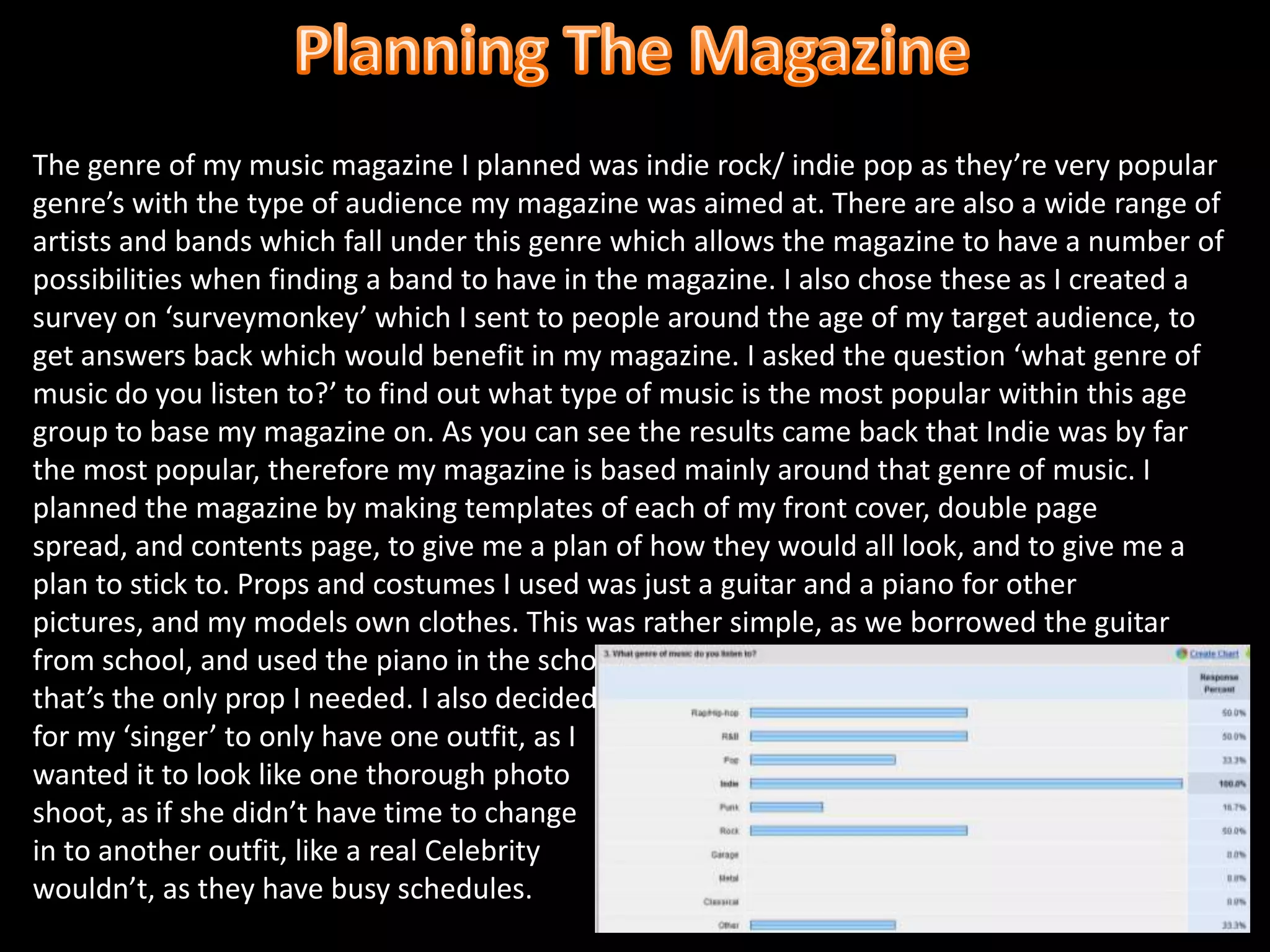 Planning The MagazineThe genre of my music magazine I planned was indie rock/ indie pop as they’re very popular genre’s with the type of audience my magazine was aimed at. There are also a wide range of artists and bands which fall under this genre which allows the magazine to have a number of possibilities when finding a band to have in the magazine. I also chose these as I created a survey on ‘surveymonkey’ which I sent to people around the age of my target audience, to get answers back which would benefit in my magazine. I asked the question ‘what genre of music do you listen to?’ to find out what type of music is the most popular within this age group to base my magazine on. As you can see the results came back that Indie was by far the most popular, therefore my magazine is based mainly around that genre of music. I planned the magazine by making templates of each of my front cover, double page spread, and contents page, to give me a plan of how they would all look, and to give me a plan to stick to. Props and costumes I used was just a guitar and a piano for other pictures, and my models own clothes. This was rather simple, as we borrowed the guitar from school, and used the piano in the schools grounds. and that’s the only prop I needed. I also decidedfor my ‘singer’ to only have one outfit, as Iwanted it to look like one thorough photo shoot, as if she didn’t have time to changein to another outfit, like a real Celebritywouldn’t, as they have busy schedules. 