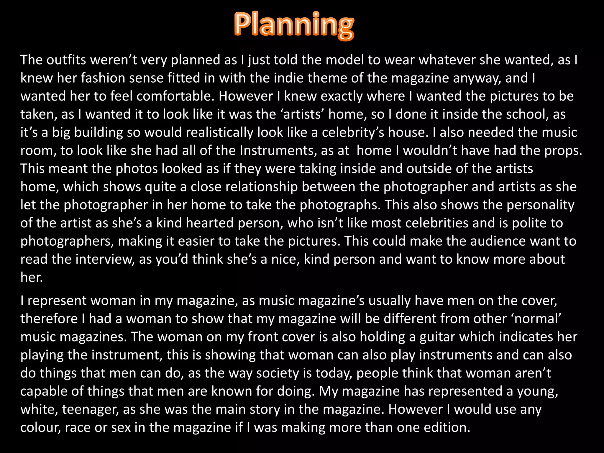 PlanningThe outfits weren’t very planned as I just told the model to wear whatever she wanted, as I knew her fashion sense fitted in with the indie theme of the magazine anyway, and I wanted her to feel comfortable. However I knew exactly where I wanted the pictures to be taken, as I wanted it to look like it was the ‘artists’ home, so I done it inside the school, as it’s a big building so would realistically look like a celebrity’s house. I also needed the music room, to look like she had all of the Instruments, as at  home I wouldn’t have had the props. This meant the photos looked as if they were taking inside and outside of the artists home, which shows quite a close relationship between the photographer and artists as she let the photographer in her home to take the photographs. This also shows the personality of the artist as she’s a kind hearted person, who isn’t like most celebrities and is polite to photographers, making it easier to take the pictures. This could make the audience want to read the interview, as you’d think she’s a nice, kind person and want to know more about her.I represent woman in my magazine, as music magazine’s usually have men on the cover, therefore I had a woman to show that my magazine will be different from other ‘normal’ music magazines. The woman on my front cover is also holding a guitar which indicates her playing the instrument, this is showing that woman can also play instruments and can also do things that men can do, as the way society is today, people think that woman aren’t capable of things that men are known for doing. My magazine has represented a young, white, teenager, as she was the main story in the magazine. However I would use any colour, race or sex in the magazine if I was making more than one edition.