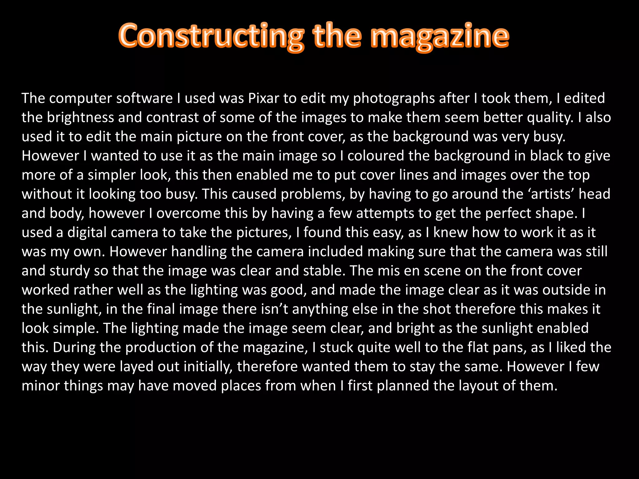 Constructing the magazine The computer software I used was Pixar to edit my photographs after I took them, I edited the brightness and contrast of some of the images to make them seem better quality. I also used it to edit the main picture on the front cover, as the background was very busy. However I wanted to use it as the main image so I coloured the background in black to give more of a simpler look, this then enabled me to put cover lines and images over the top without it looking too busy. This caused problems, by having to go around the ‘artists’ head and body, however I overcome this by having a few attempts to get the perfect shape. I used a digital camera to take the pictures, I found this easy, as I knew how to work it as it was my own. However handling the camera included making sure that the camera was still and sturdy so that the image was clear and stable. The mis en scene on the front cover worked rather well as the lighting was good, and made the image clear as it was outside in the sunlight, in the final image there isn’t anything else in the shot therefore this makes it look simple. The lighting made the image seem clear, and bright as the sunlight enabled this. During the production of the magazine, I stuck quite well to the flat pans, as I liked the way they were layed out initially, therefore wanted them to stay the same. However I few minor things may have moved places from when I first planned the layout of them.