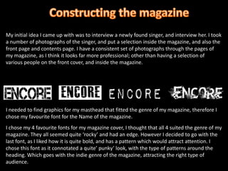 Constructing the magazineMy initial idea I came up with was to interview a newly found singer, and interview her. I took a number of photographs of the singer, and put a selection inside the magazine, and also the front page and contents page. I have a consistent set of photographs through the pages of my magazine, as I think it looks far more professional; other than having a selection of various people on the front cover, and inside the magazine.I needed to find graphics for my masthead that fitted the genre of my magazine, therefore I chose my favourite font for the Name of the magazine.I chose my 4 favourite fonts for my magazine cover, I thought that all 4 suited the genre of my magazine. They all seemed quite ‘rocky’ and had an edge. However I decided to go with the last font, as I liked how it is quite bold, and has a pattern which would attract attention. I chose this font as it connotated a quite’ punky’ look, with the type of patterns around the heading. Which goes with the indie genre of the magazine, attracting the right type of audience. 