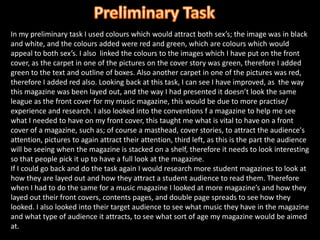Preliminary Task In my preliminary task I used colours which would attract both sex’s; the image was in black and white, and the colours added were red and green, which are colours which would appeal to both sex’s. I also  linked the colours to the images which I have put on the front cover, as the carpet in one of the pictures on the cover story was green, therefore I added green to the text and outline of boxes. Also another carpet in one of the pictures was red, therefore I added red also. Looking back at this task, I can see I have improved, as  the way this magazine was been layed out, and the way I had presented it doesn’t look the same league as the front cover for my music magazine, this would be due to more practise/ experience and research. I also looked into the conventions f a magazine to help me see what I needed to have on my front cover, this taught me what is vital to have on a front cover of a magazine, such as; of course a masthead, cover stories, to attract the audience's attention, pictures to again attract their attention, third left, as this is the part the audience will be seeing when the magazine is stacked on a shelf, therefore it needs to look interesting so that people pick it up to have a full look at the magazine.If I could go back and do the task again I would research more student magazines to look at how they are layed out and how they attract a student audience to read them. Therefore when I had to do the same for a music magazine I looked at more magazine’s and how they layed out their front covers, contents pages, and double page spreads to see how they looked. I also looked into their target audience to see what music they have in the magazine and what type of audience it attracts, to see what sort of age my magazine would be aimed at.