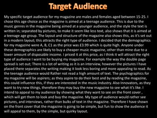 Target AudienceMy specific target audience for my magazine are males and females aged between 15-25. I chose this age choice as the magazine is aimed at a teenage audience. This is due to the music genres in the magazine being aimed at a younger audience, and the style the text is written in; separated by pictures, to make it seem like less text, also shows that it is aimed at a teenage age group. The layout and structure of the magazine also shows this, as it’s set out in a modern layout; this attracts the right type of audience. I decided that the demographics for my magazine were A, B, C1 as the price was £3.99 which is quite high. Anyone under these demographics are likely to buy a cheaper music magazine, other than mine due to a lower amount of disposable income. I priced it at this price, as I think it will attract the right type of audience I want to be buying my magazine. For example the way the double page spread is set out; There is a lot of writing as it is an interview, however the pictures I have placed there separates the writing making it look less boring and more appealing to read. As the teenage audience would Rather not read a high amount of text. The psychographics for my magazine will be aspirers; as they aspire to do their best and by reading the magazine, this could influence this, if they are interested in the music industry. Also Innovators, as they want to try new things, therefore they may buy the new magazine to see what it’s like. I intend to appeal to my audience by showing what they want to see on the front cover , which will get them to look and buy the magazine. My type of audience would rather see pictures, and interviews, rather than bulks of text in the magazine. Therefore I have shown on the front cover that the magazine is going to be simple, but fun to show the audience it will appeal to them, by the simple, but quirky layout.