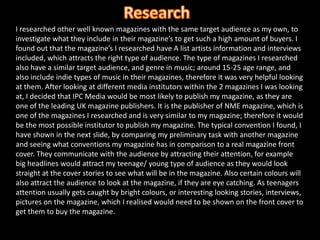 ResearchI researched other well known magazines with the same target audience as my own, to investigate what they include in their magazine’s to get such a high amount of buyers. I found out that the magazine’s I researched have A list artists information and interviews included, which attracts the right type of audience. The type of magazines I researched also have a similar target audience, and genre in music; around 15-25 age range, and also include indie types of music in their magazines, therefore it was very helpful looking at them. After looking at different media institutors within the 2 magazines I was looking at, I decided that IPC Media would be most likely to publish my magazine, as they are one of the leading UK magazine publishers. It is the publisher of NME magazine, which is one of the magazines I researched and is very similar to my magazine; therefore it would be the most possible institutor to publish my magazine. The typical convention I found, I have shown in the next slide, by comparing my preliminary task with another magazine and seeing what conventions my magazine has in comparison to a real magazine front cover. They communicate with the audience by attracting their attention, for example big headlines would attract my teenage/ young type of audience as they would look straight at the cover stories to see what will be in the magazine. Also certain colours will also attract the audience to look at the magazine, if they are eye catching. As teenagers attention usually gets caught by bright colours, or interesting looking stories, interviews, pictures on the magazine, which I realised would need to be shown on the front cover to get them to buy the magazine. 