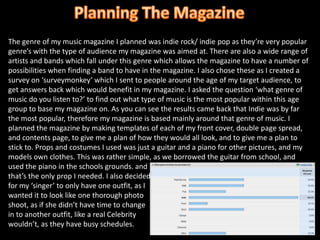 Planning The MagazineThe genre of my music magazine I planned was indie rock/ indie pop as they’re very popular genre’s with the type of audience my magazine was aimed at. There are also a wide range of artists and bands which fall under this genre which allows the magazine to have a number of possibilities when finding a band to have in the magazine. I also chose these as I created a survey on ‘surveymonkey’ which I sent to people around the age of my target audience, to get answers back which would benefit in my magazine. I asked the question ‘what genre of music do you listen to?’ to find out what type of music is the most popular within this age group to base my magazine on. As you can see the results came back that Indie was by far the most popular, therefore my magazine is based mainly around that genre of music. I planned the magazine by making templates of each of my front cover, double page spread, and contents page, to give me a plan of how they would all look, and to give me a plan to stick to. Props and costumes I used was just a guitar and a piano for other pictures, and my models own clothes. This was rather simple, as we borrowed the guitar from school, and used the piano in the schools grounds. and that’s the only prop I needed. I also decidedfor my ‘singer’ to only have one outfit, as Iwanted it to look like one thorough photo shoot, as if she didn’t have time to changein to another outfit, like a real Celebritywouldn’t, as they have busy schedules. 