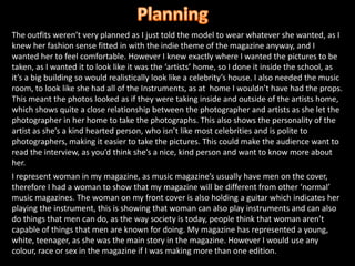PlanningThe outfits weren’t very planned as I just told the model to wear whatever she wanted, as I knew her fashion sense fitted in with the indie theme of the magazine anyway, and I wanted her to feel comfortable. However I knew exactly where I wanted the pictures to be taken, as I wanted it to look like it was the ‘artists’ home, so I done it inside the school, as it’s a big building so would realistically look like a celebrity’s house. I also needed the music room, to look like she had all of the Instruments, as at  home I wouldn’t have had the props. This meant the photos looked as if they were taking inside and outside of the artists home, which shows quite a close relationship between the photographer and artists as she let the photographer in her home to take the photographs. This also shows the personality of the artist as she’s a kind hearted person, who isn’t like most celebrities and is polite to photographers, making it easier to take the pictures. This could make the audience want to read the interview, as you’d think she’s a nice, kind person and want to know more about her.I represent woman in my magazine, as music magazine’s usually have men on the cover, therefore I had a woman to show that my magazine will be different from other ‘normal’ music magazines. The woman on my front cover is also holding a guitar which indicates her playing the instrument, this is showing that woman can also play instruments and can also do things that men can do, as the way society is today, people think that woman aren’t capable of things that men are known for doing. My magazine has represented a young, white, teenager, as she was the main story in the magazine. However I would use any colour, race or sex in the magazine if I was making more than one edition.
