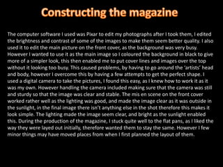 Constructing the magazine The computer software I used was Pixar to edit my photographs after I took them, I edited the brightness and contrast of some of the images to make them seem better quality. I also used it to edit the main picture on the front cover, as the background was very busy. However I wanted to use it as the main image so I coloured the background in black to give more of a simpler look, this then enabled me to put cover lines and images over the top without it looking too busy. This caused problems, by having to go around the ‘artists’ head and body, however I overcome this by having a few attempts to get the perfect shape. I used a digital camera to take the pictures, I found this easy, as I knew how to work it as it was my own. However handling the camera included making sure that the camera was still and sturdy so that the image was clear and stable. The mis en scene on the front cover worked rather well as the lighting was good, and made the image clear as it was outside in the sunlight, in the final image there isn’t anything else in the shot therefore this makes it look simple. The lighting made the image seem clear, and bright as the sunlight enabled this. During the production of the magazine, I stuck quite well to the flat pans, as I liked the way they were layed out initially, therefore wanted them to stay the same. However I few minor things may have moved places from when I first planned the layout of them.