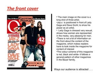 The front cover The main image on the cover is a long shot of three artist.  Jay-z  is positioned in front of Lady Gaga and Dave Grohl, to show his power as an artist. Lady Gaga is dressed very sexual, shows how women are represented in the media, very pleasing for men. There is not a lot of information on the front about the content of the magazine, which makes readers have to look inside the magazine for content of interest The colour scheme of this magazine is red, black and white- it follows a general pattern of other magazines in the Bauer family. Ways our audience is attracted . . .  