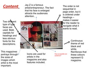 Content   The logo of the magazine is one the top left handed corner. One of the major reason for this is because when people read, immediately they start from the  top left handed corner. When people flick through a magazine, the first thing that would catch the readers eye is the “Q”. This then gets stored into the brain by people as its automatically stored. This can lead to making the magazine famous and aware people.  The order is not sequential in page order, but it is ordered under headings – makes it easier for the reader to navigate what it wants to read. Continuous theme of red black and white. Reinforces that these colours represent Q magazine. Icons are used for artists in the magazine and also features included. Two different type of type faces are used. Bold, capitals for headings and less obvious fonts for the descriptions. Jay Z is a famous artist/entrepreneur. The fact that his face is enlarged attracts the audiences attention,  This magazines portrays through the sizes of images which artist is the most important.  How accessible are audience? 