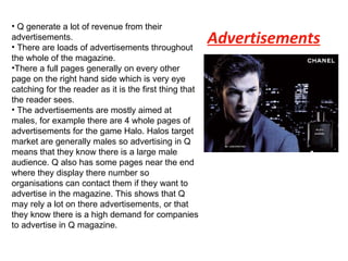 Advertisements Q generate a lot of revenue from their advertisements. There are loads of advertisements throughout the whole of the magazine.  There a full pages generally on every other page on the right hand side which is very eye catching for the reader as it is the first thing that the reader sees. The advertisements are mostly aimed at males, for example there are 4 whole pages of advertisements for the game Halo. Halos target market are generally males so advertising in Q means that they know there is a large male audience. Q also has some pages near the end where they display there number so organisations can contact them if they want to advertise in the magazine. This shows that Q may rely a lot on there advertisements, or that they know there is a high demand for companies to advertise in Q magazine. 