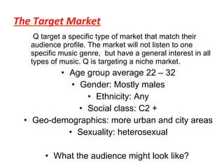 The Target Market Q target a specific type of market that match their audience profile. The market will not listen to one specific music genre,  but have a general interest in all types of music. Q is targeting a niche market. Age group average 22 – 32 Gender: Mostly males Ethnicity: Any Social class: C2 + Geo-demographics: more urban and city areas Sexuality: heterosexual What the audience might look like?  