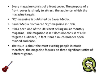 Every magazine consist of a front cover. The purpose of a front  cover is  simply to attract  the audience  which the magazine targets.  “ Q“ magazine is published by Bauer Media.  Bauer Media discovered “Q “ magazine in 1986.  It has been one of the UK’s best selling music monthly magazine.  The magazine it self does not consist of a fix targeted audience, in fact it has a much broader open minded audience.  The issue is about the most exciting people in music therefore, the magazine focuses on three significant artist of different genre.  
