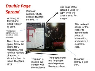Double Page Spread One page of the spread is used for copy, while the other is used for images.  This makes it easier for the reader to absorb each piece of information, and makes it clearer to read. The background and language used represent the rock culture. The colours used again, follow the theme for Q magazine. Also reminds readers of a piano – since the band is called The Black keys A variety of formal and slang register is used. Written in capitals, which appeals towards the eye. This man is making eye contact with the audience.  The artist portray a long shot.  “ THE BLACK KEYS”  written in capitals to attract customers .  