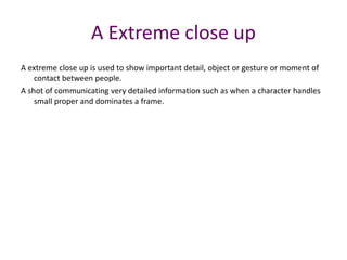 A extreme close up is used to show important detail, object or gesture or moment of
contact between people.
A shot of communicating very detailed information such as when a character handles
small proper and dominates a frame.
A Extreme close up
 