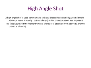 A high angle shot is used communicate the idea that someone is being watched from
above or alone. It usually ( but not always) makes character seem less important.
This shot would suit the moment when a character is observed from above by another
character of entity.
High Angle Shot
 