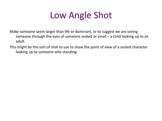 Make someone seem larger than life or dominant, or to suggest we are seeing
someone through the eyes of someone seated or small – a child looking up to an
adult.
This might be the sort of shot to use to show the point of view of a seated character
looking up to someone who standing.
Low Angle Shot
 
