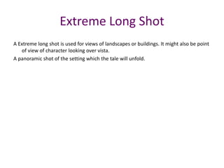 A Extreme long shot is used for views of landscapes or buildings. It might also be point
of view of character looking over vista.
A panoramic shot of the setting which the tale will unfold.
Extreme Long Shot
 