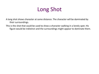 A long shot shows character at some distance. The character will be dominated by
their surroundings.
This is the shot that could be used to show a character walking in a lonely spot. His
figure would be indistinct and the surroundings might appear to dominate them.
Long Shot
 